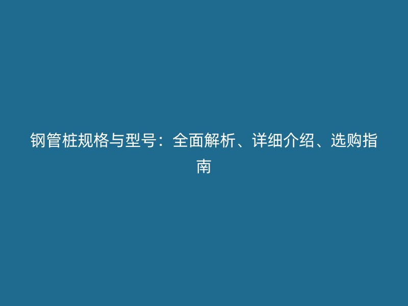 鋼管樁規(guī)格與型號：全面解析、詳細介紹、選購指南