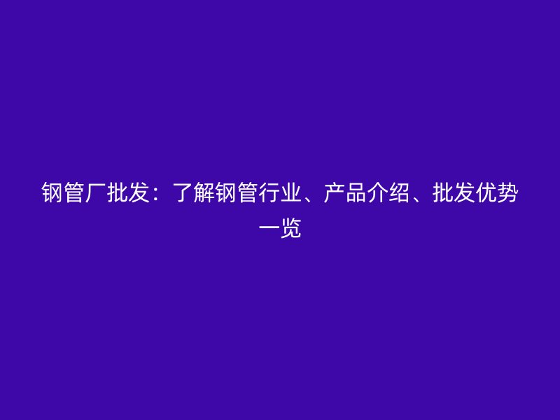鋼管廠批發(fā)：了解鋼管行業(yè)、產(chǎn)品介紹、批發(fā)優(yōu)勢一覽