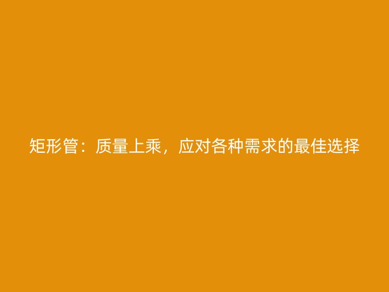 矩形管：質(zhì)量上乘，應(yīng)對(duì)各種需求的最佳選擇