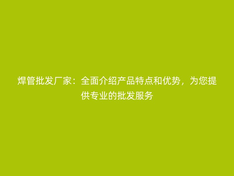 焊管批發(fā)廠家：全面介紹產(chǎn)品特點(diǎn)和優(yōu)勢(shì)，為您提供專(zhuān)業(yè)的批發(fā)服務(wù)
