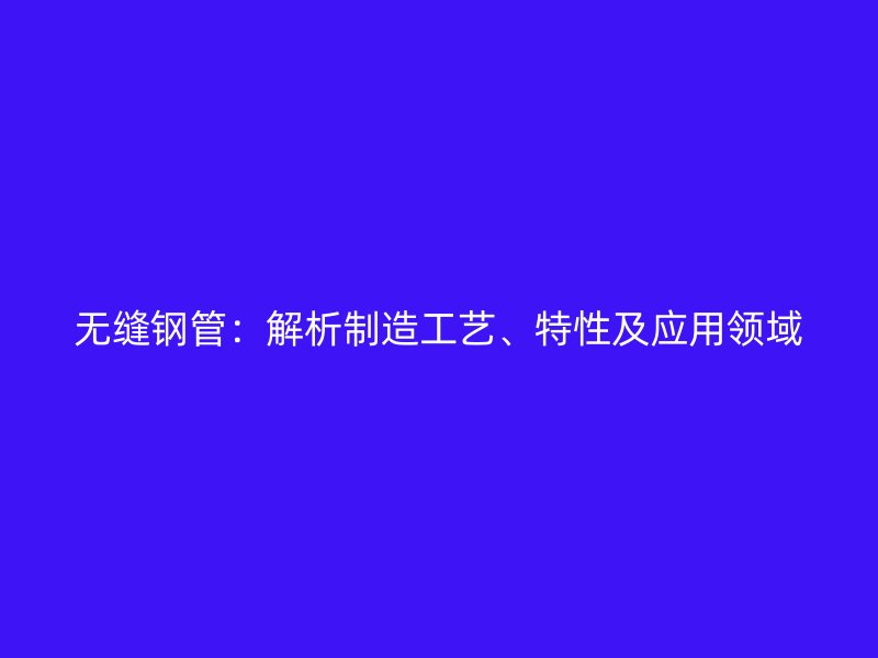 無(wú)縫鋼管：解析制造工藝、特性及應(yīng)用領(lǐng)域