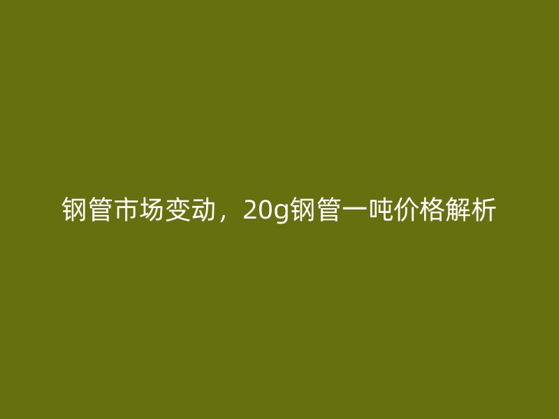 鋼管市場(chǎng)變動(dòng)，20g鋼管一噸價(jià)格解析