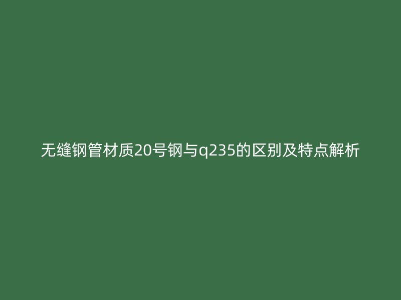 無縫鋼管材質20號鋼與q235的區(qū)別及特點解析