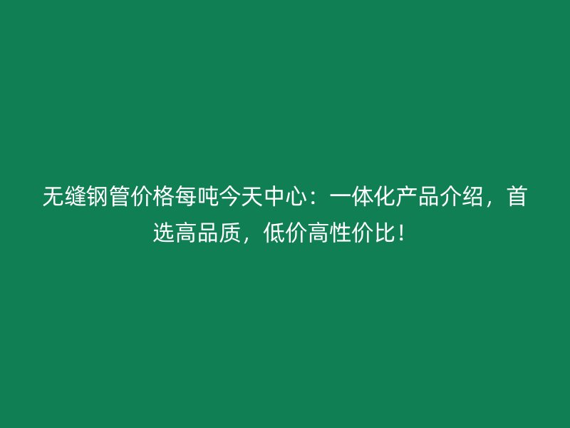 無縫鋼管價格每噸今天中心：一體化產(chǎn)品介紹，首選高品質(zhì)，低價高性價比！