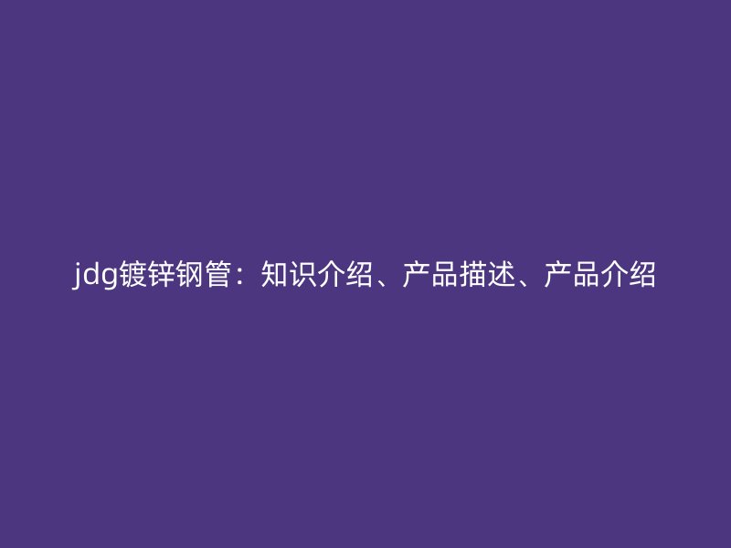 jdg鍍鋅鋼管：知識介紹、產(chǎn)品描述、產(chǎn)品介紹