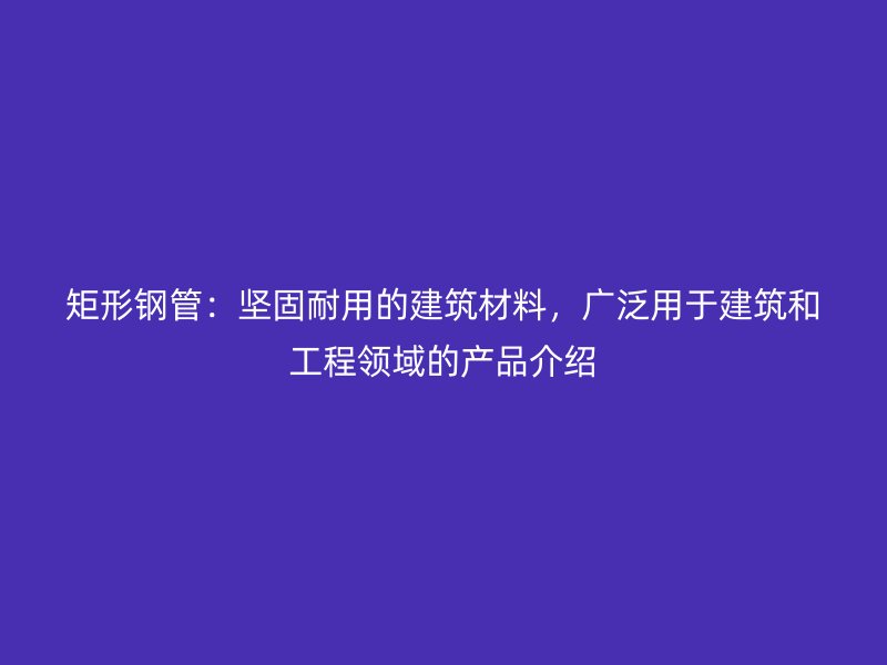 矩形鋼管：堅固耐用的建筑材料，廣泛用于建筑和工程領域的產(chǎn)品介紹
