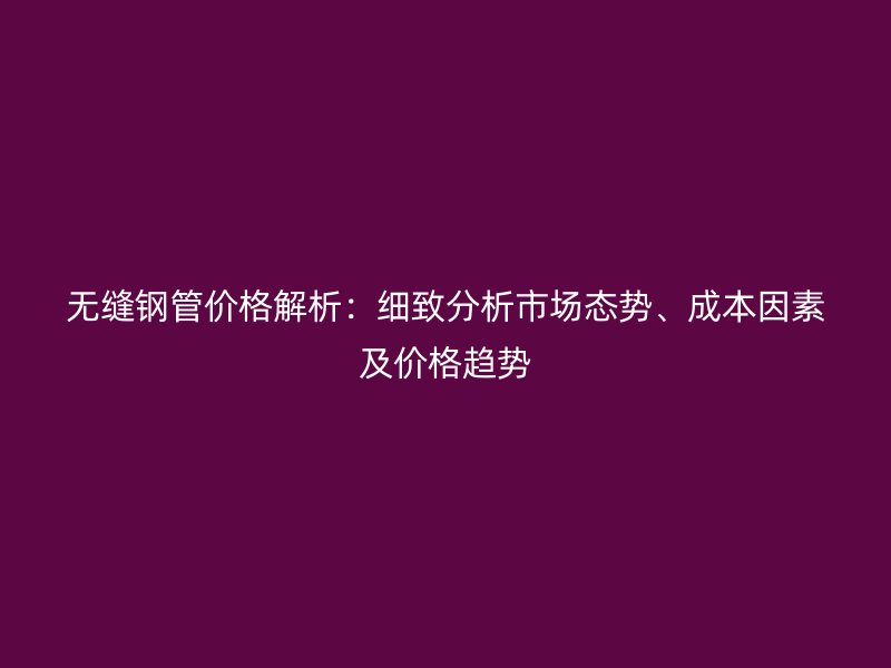 無縫鋼管價格解析：細致分析市場態(tài)勢、成本因素及價格趨勢