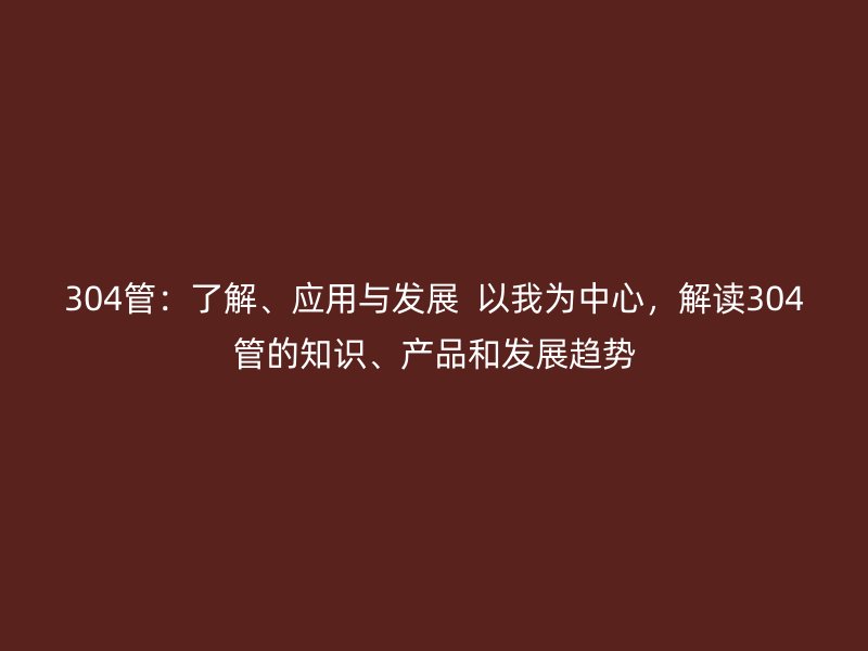 304管：了解、應(yīng)用與發(fā)展  以我為中心，解讀304管的知識(shí)、產(chǎn)品和發(fā)展趨勢(shì)