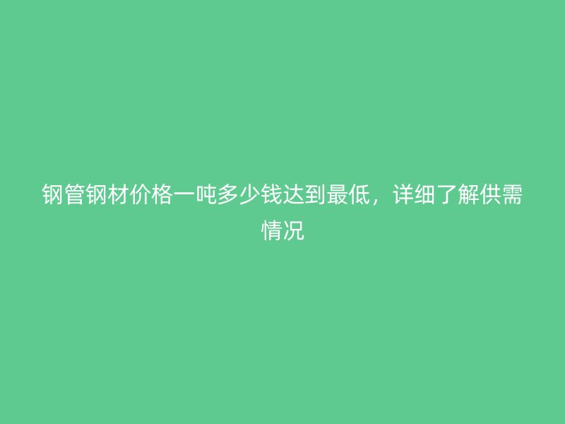 鋼管鋼材價(jià)格一噸多少錢達(dá)到最低，詳細(xì)了解供需情況