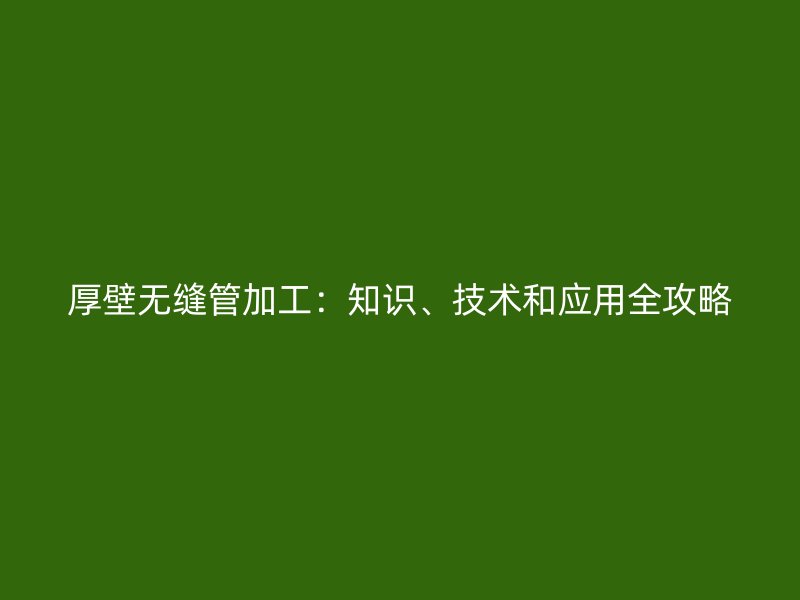 厚壁無(wú)縫管加工：知識(shí)、技術(shù)和應(yīng)用全攻略