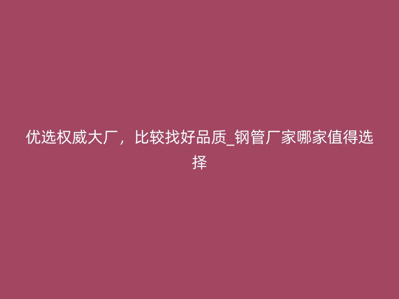 優(yōu)選權(quán)威大廠，比較找好品質(zhì)_鋼管廠家哪家值得選擇