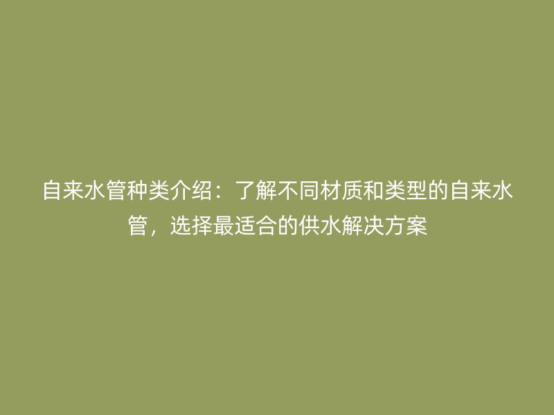自來(lái)水管種類介紹：了解不同材質(zhì)和類型的自來(lái)水管，選擇最適合的供水解決方案