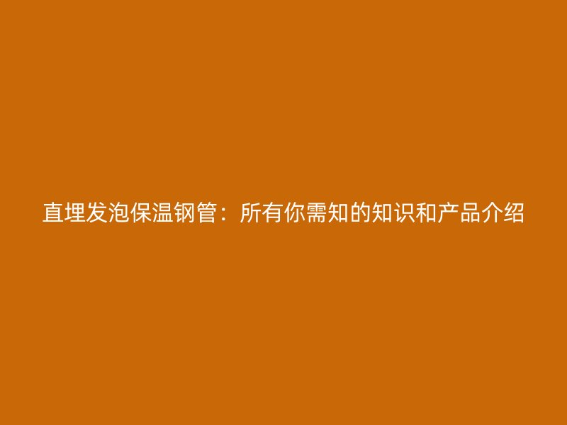 直埋發(fā)泡保溫鋼管：所有你需知的知識和產(chǎn)品介紹