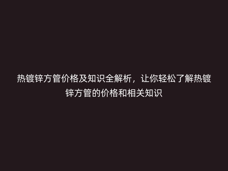 熱鍍鋅方管價格及知識全解析，讓你輕松了解熱鍍鋅方管的價格和相關(guān)知識