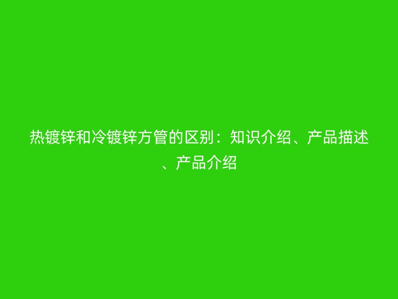 熱鍍鋅和冷鍍鋅方管的區(qū)別：知識(shí)介紹、產(chǎn)品描述、產(chǎn)品介紹