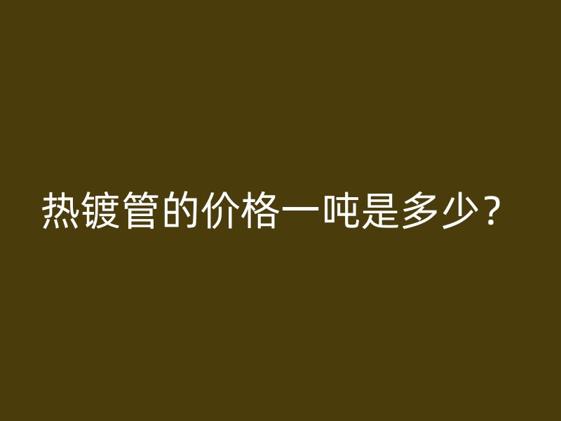 熱鍍管的價(jià)格一噸是多少？