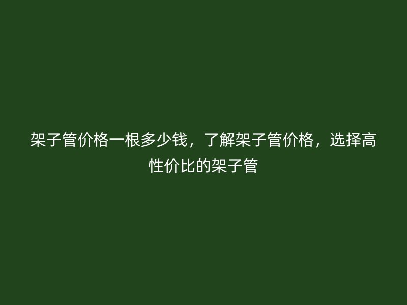 架子管價格一根多少錢，了解架子管價格，選擇高性價比的架子管