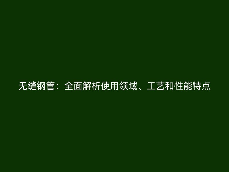 無縫鋼管：全面解析使用領(lǐng)域、工藝和性能特點