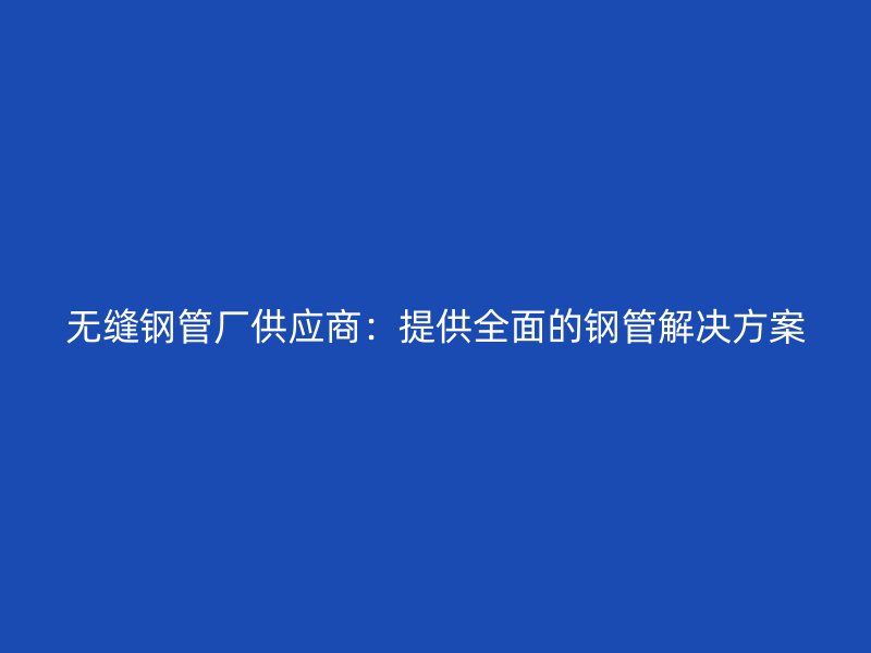 無(wú)縫鋼管廠(chǎng)供應(yīng)商：提供全面的鋼管解決方案