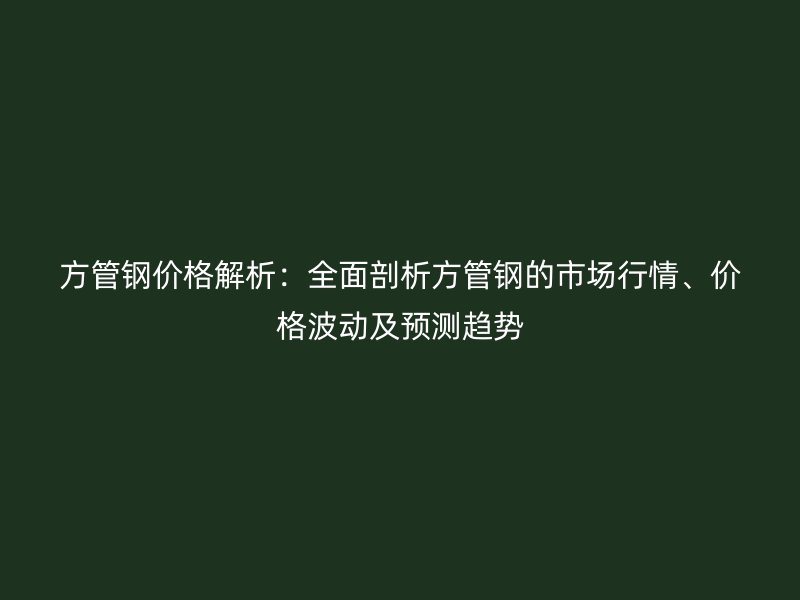 方管鋼價格解析：全面剖析方管鋼的市場行情、價格波動及預測趨勢