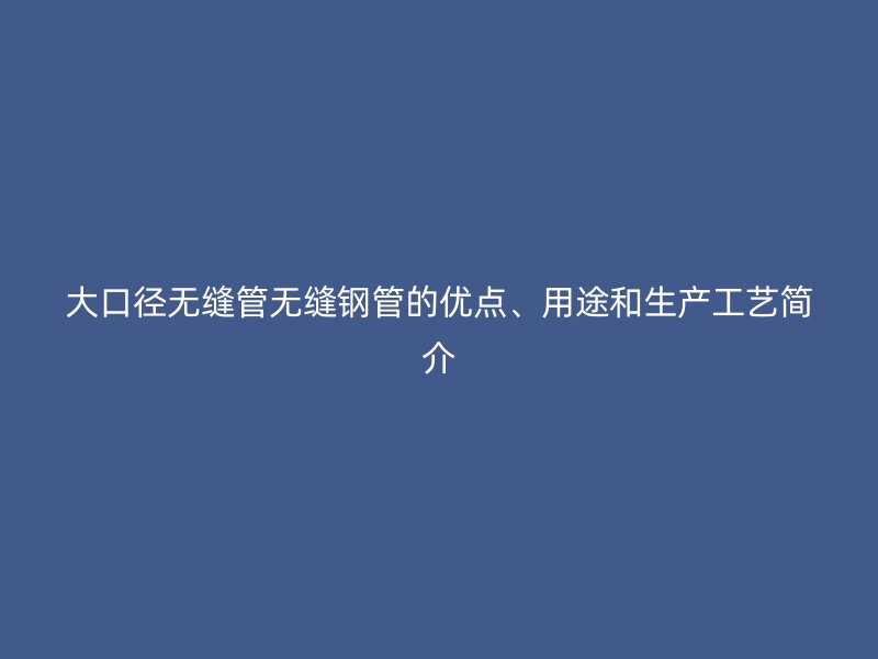 大口徑無縫管無縫鋼管的優(yōu)點、用途和生產(chǎn)工藝簡介