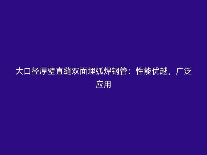 大口徑厚壁直縫雙面埋弧焊鋼管：性能優(yōu)越，廣泛應(yīng)用