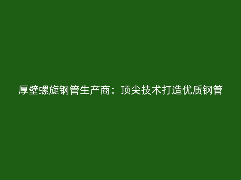 厚壁螺旋鋼管生產(chǎn)商：頂尖技術(shù)打造優(yōu)質(zhì)鋼管