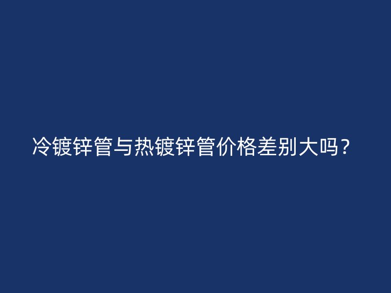 冷鍍鋅管與熱鍍鋅管價(jià)格差別大嗎？