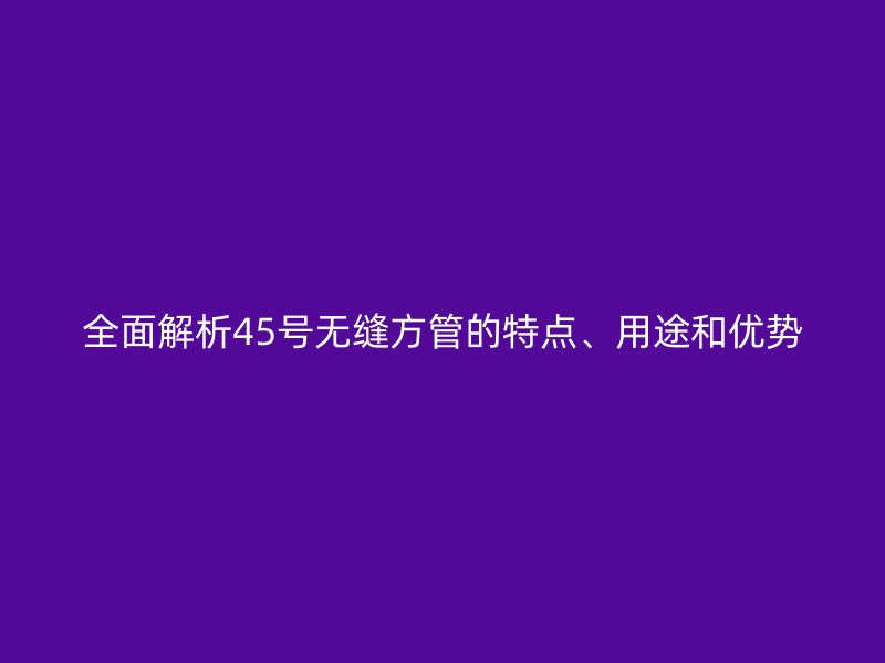 全面解析45號無縫方管的特點、用途和優(yōu)勢