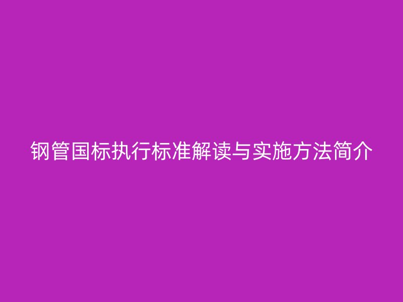 鋼管?chē)?guó)標(biāo)執(zhí)行標(biāo)準(zhǔn)解讀與實(shí)施方法簡(jiǎn)介
