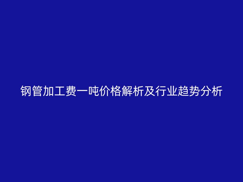 鋼管加工費(fèi)一噸價(jià)格解析及行業(yè)趨勢(shì)分析