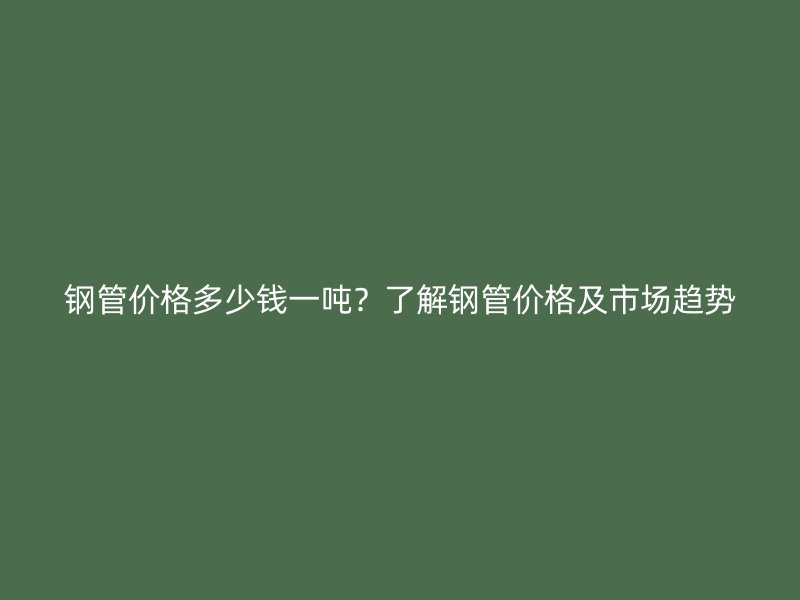鋼管價格多少錢一噸？了解鋼管價格及市場趨勢