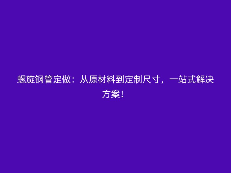 螺旋鋼管定做：從原材料到定制尺寸，一站式解決方案！