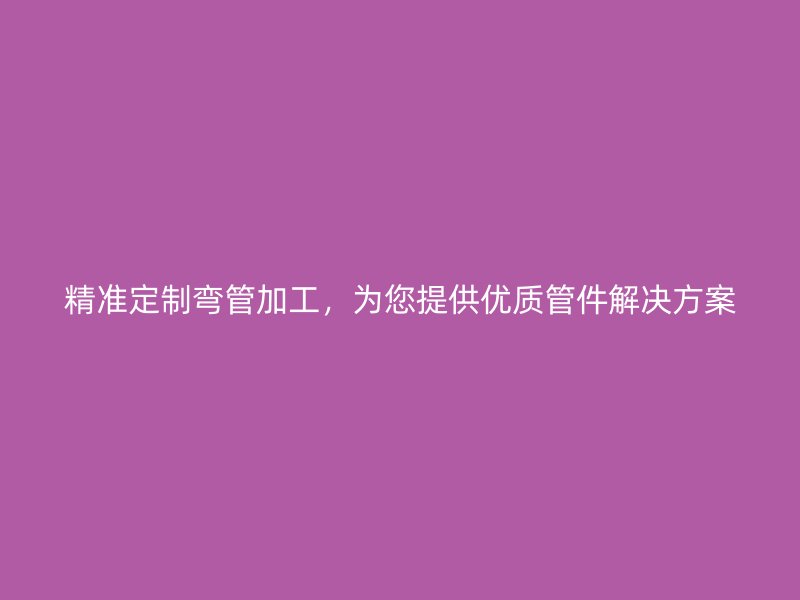 精準定制彎管加工，為您提供優(yōu)質(zhì)管件解決方案