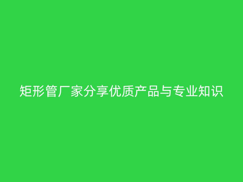 矩形管廠家分享優(yōu)質產品與專業(yè)知識