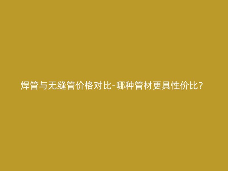 焊管與無縫管價(jià)格對(duì)比-哪種管材更具性價(jià)比？