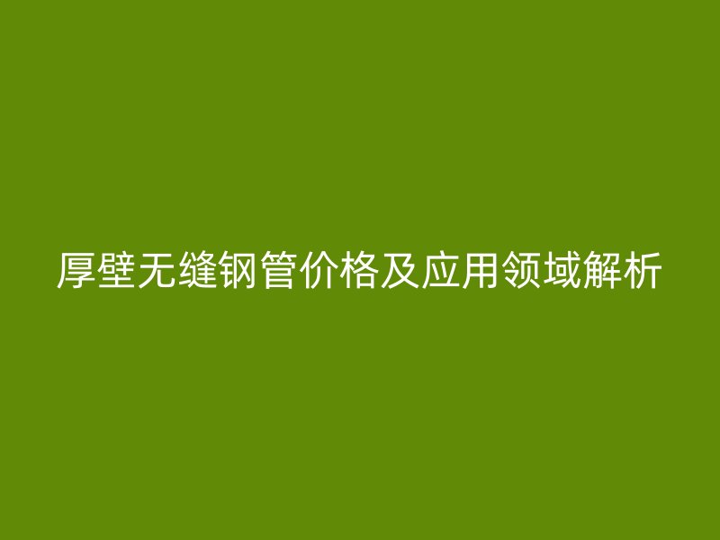 厚壁無(wú)縫鋼管價(jià)格及應(yīng)用領(lǐng)域解析